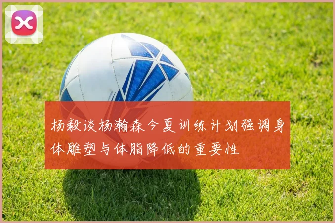 杨毅谈杨瀚森今夏训练计划强调身体雕塑与体脂降低的重要性