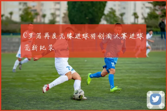 C罗若再度无缘进球将创淘汰赛进球荒新纪录
