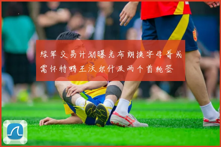 绿军交易计划曝光布朗换字母哥或需怀特鸭王沃尔什及两个首轮签