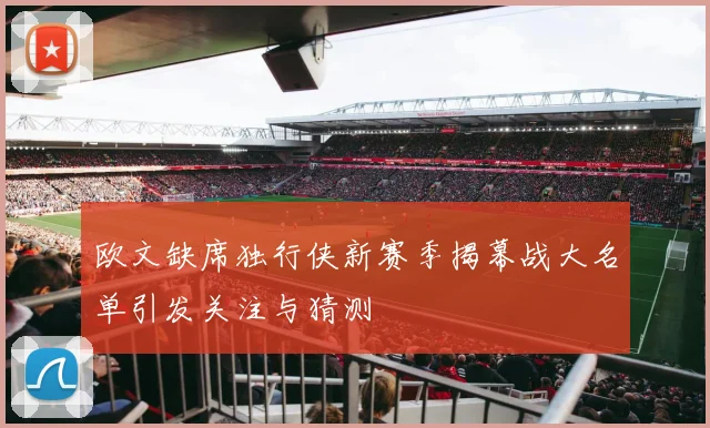 欧文缺席独行侠新赛季揭幕战大名单引发关注与猜测