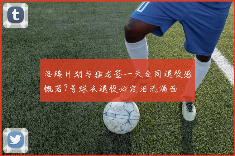 洛瑞计划与猛龙签一天合同退役感慨若7号球衣退役必定泪流满面