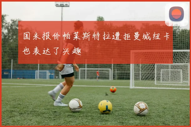 国米报价帕莱斯特拉遭拒曼城纽卡也表达了兴趣