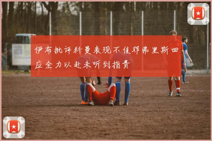 伊布批评科曼表现不佳邓弗里斯回应全力以赴未听到指责
