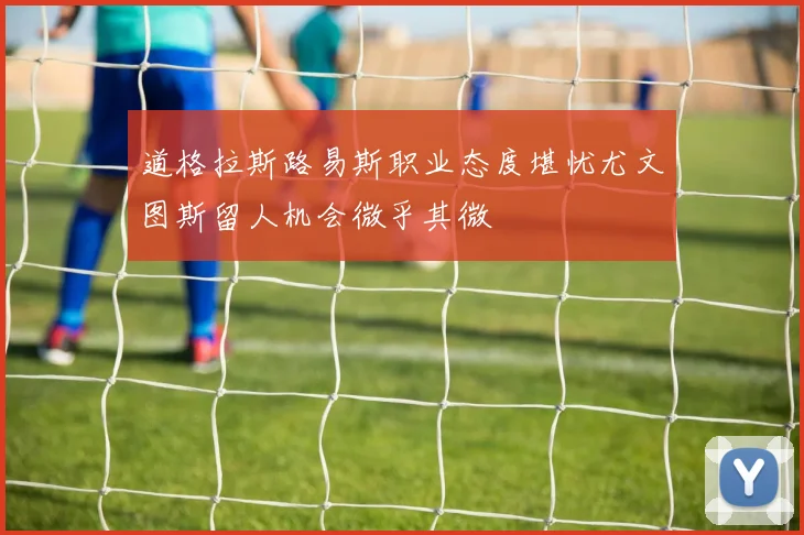 道格拉斯路易斯职业态度堪忧尤文图斯留人机会微乎其微