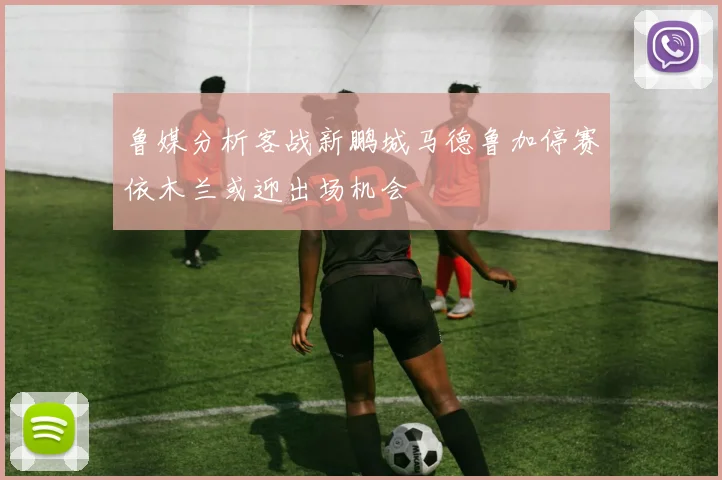 鲁媒分析客战新鹏城马德鲁加停赛依木兰或迎出场机会