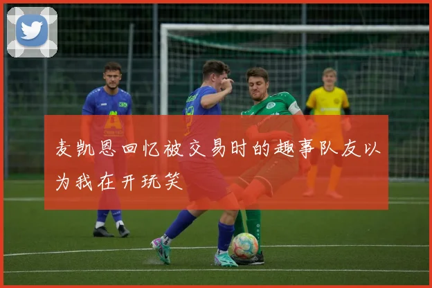 麦凯恩回忆被交易时的趣事队友以为我在开玩笑