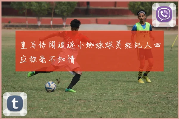 皇马传闻追逐小蜘蛛球员经纪人回应称毫不知情