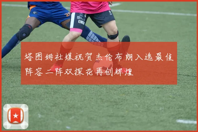 塔图姆社媒祝贺杰伦布朗入选最佳阵容二阵双探花再创辉煌