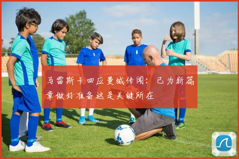 马雷斯卡回应曼城传闻：已为新篇章做好准备这是关键所在